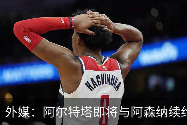 外媒：阿尔特塔即将与阿森纳续约，新合同期限至少3年